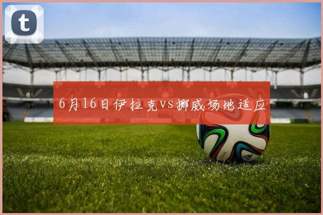 6月16日伊拉克vs挪威场地适应