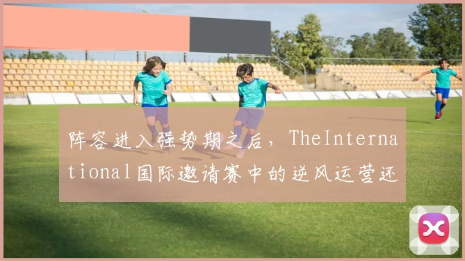 阵容进入强势期之后,TheInternational国际邀请赛中的逆风运营还能提供多少稳定性